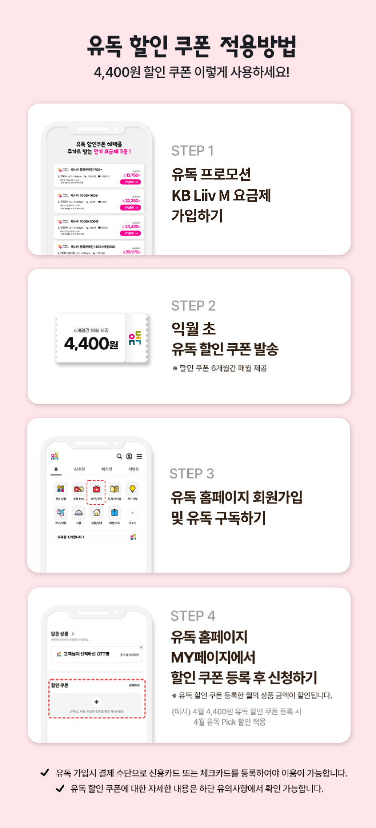 유독 할인 쿠폰 적용방법 4,400원 할인 쿠폰 이렇게 사용하세요! STEP 1 유독 프로모션 KB Liiv M 요금제 가입하기 STEP 2 익월 초 유독 할인 쿠폰 발송 할인 쿠폰 6개월간 매월 제공 STEP 3 유독 홈페이지 회원가입 및 유독 구독하기 STEP 4 유독 홈페이지 MY페이지에서 할인 쿠폰 등록 후 신청하기 *유독 할인 쿠폰 등록한 월의 상품 금액이 항린됩니다. (예시) 4월 4,400원 유독 할인 쿠폰 등록 시 4월 유독 Pick 할인 적용 유독 가입 시 결제 수단으로 신용카드 또는 체크카드를 등록하여야 이용이 가능합니다. 유독 할인 쿠폰에 대한 자세한 내용은 하단 유의사항에서 확인 가능합니다.