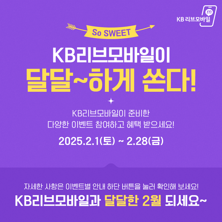 KB리브모바일이 달달~하게 쏜다! + KB리브모바일이 준비한 다양한 이벤트 참여하고 혜택 받으세요! 2025.2.1(토) ~ 2.28(금) 자세한 사항은 이벤트별 안내 하단 버튼을 눌러 확인해 보세요! KB리브모바일과 달달한 2월 되세요~